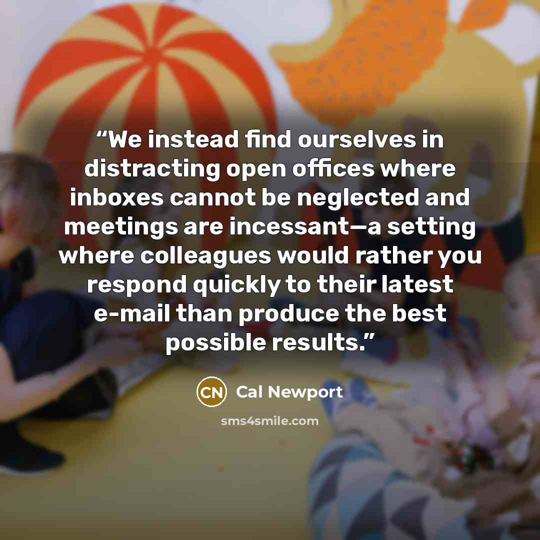 “We instead find ourselves in distracting open offices where inboxes cannot be neglected and meetings are incessant—a setting where colleagues would rather you respond quickly to their latest e-mail than produce the best possible results.” quote by Cal Newport