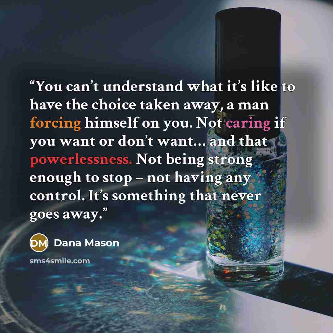 “You can’t understand what it’s like to have the choice taken away, a man forcing himself on you. Not caring if you want or don’t want… and that powerlessness. Not being strong enough to stop – not having any control. It’s something that never goes away.” quote by Dana Mason