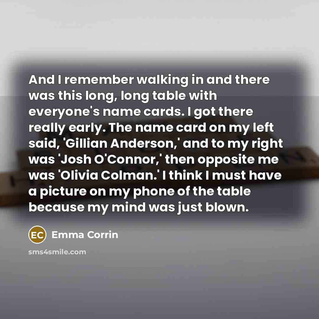 “And I remember walking in and there was this long, long table with everyone's name cards. I got there really early. The name card on my left said, 'Gillian Anderson,' and to my right was 'Josh O'Connor,' then opposite me was 'Olivia Colman.' I think I must have a picture on my phone of the table…” quote by Emma Corrin