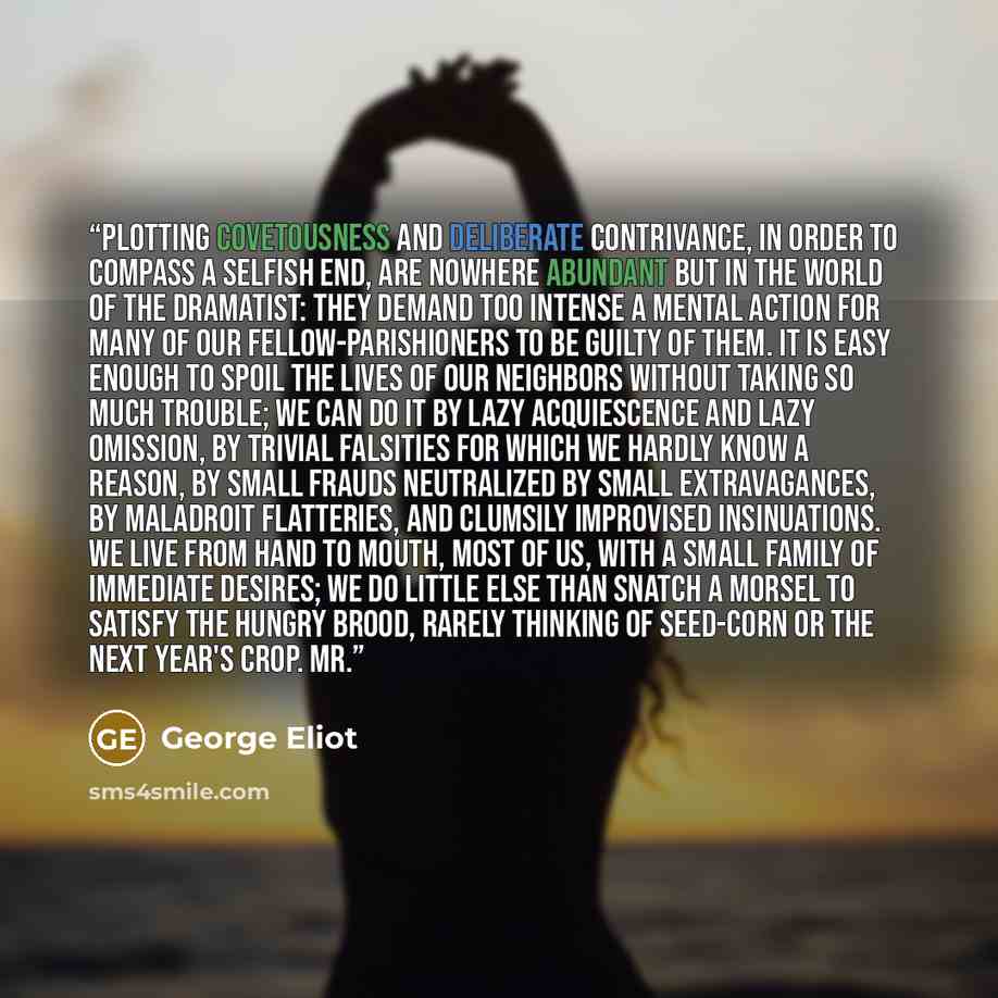 “Plotting covetousness and deliberate contrivance, in order to compass a selfish end, are nowhere abundant but in the world of the dramatist: they demand too intense a mental action for many of our fellow-parishioners to be guilty of them. It is easy enough to spoil the lives of our neighbors…” quote by George Eliot