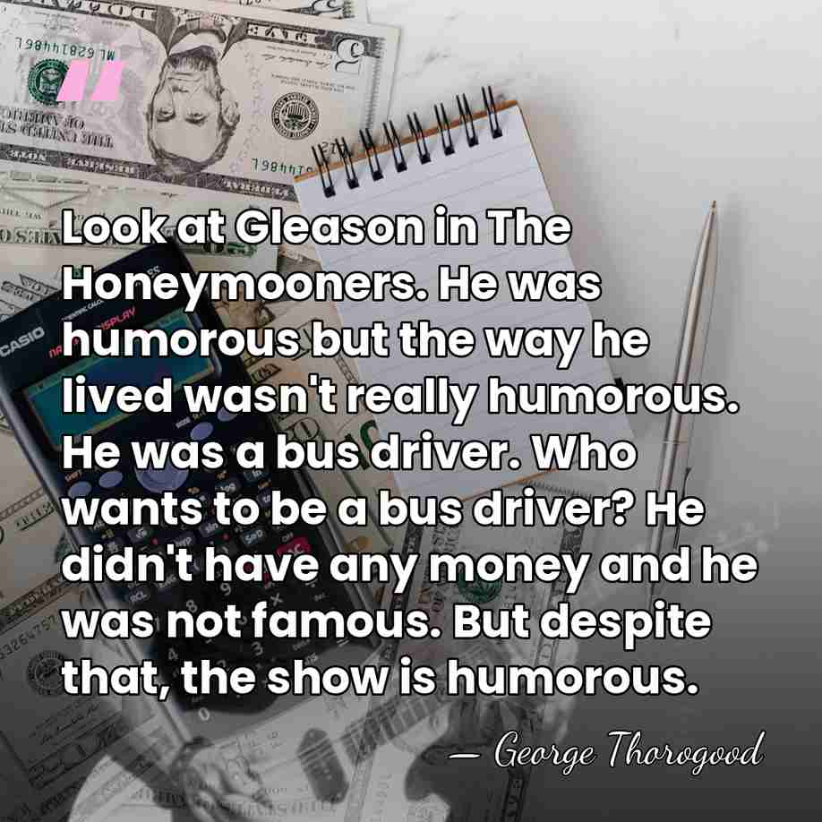 Look at Gleason in The Honeymooners. He was humorous but the way&hellip; - George Thorogood