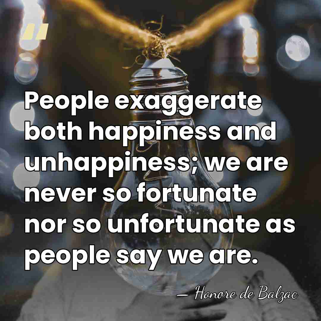 People exaggerate both happiness and unhappiness; we are never so fortunate nor&hellip; - HonorÈ De Balzac