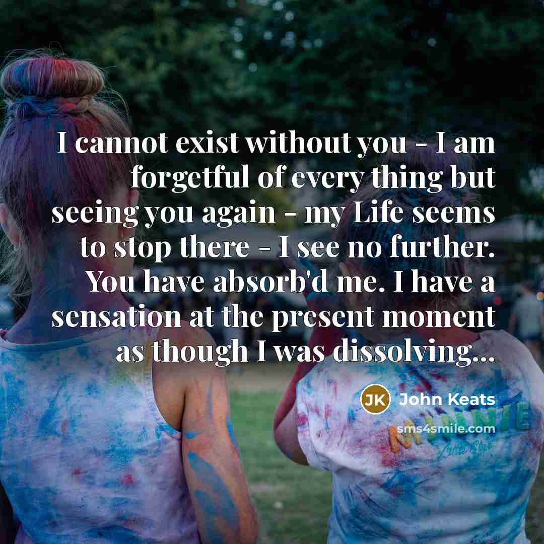 “I cannot exist without you - I am forgetful of every thing but seeing you again - my Life seems to stop there - I see no further. You have absorb'd me. I have a sensation at the present moment as though I was dissolving...” quote by John Keats