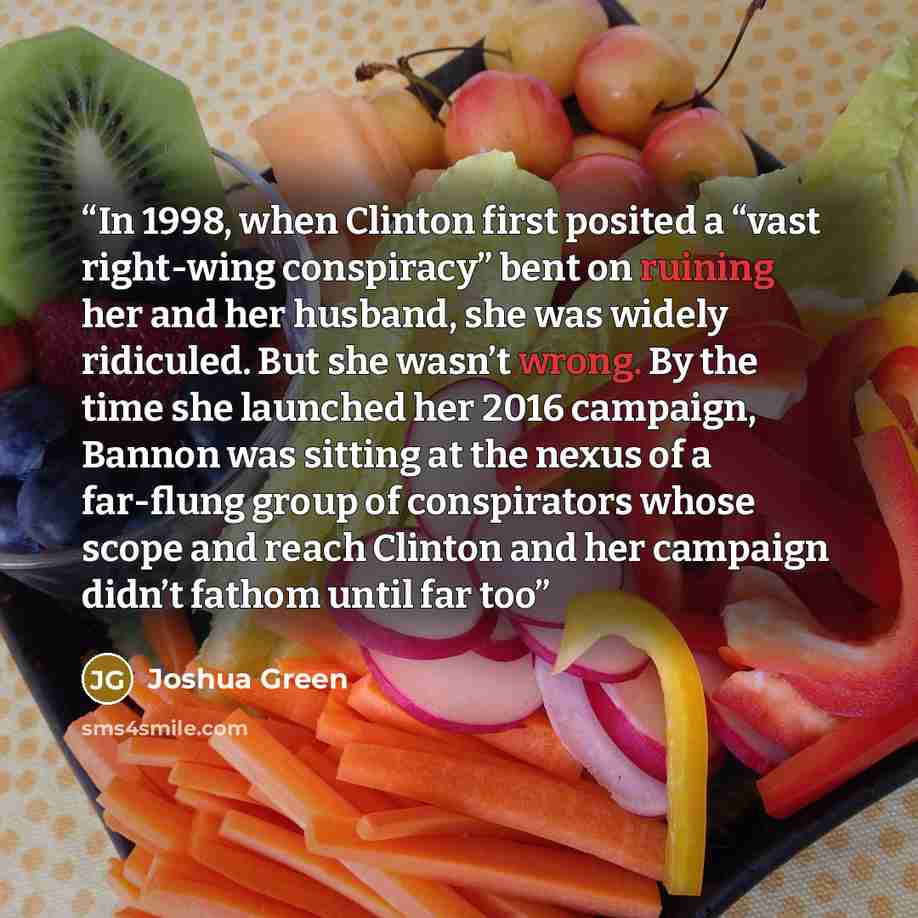 “In 1998, when Clinton first posited a “vast right-wing conspiracy” bent on ruining her and her husband, she was widely ridiculed. But she wasn’t wrong. By the time she launched her 2016 campaign, Bannon was sitting at the nexus of a far-flung group of conspirators whose scope and reach Clinton and…” quote by Joshua Green