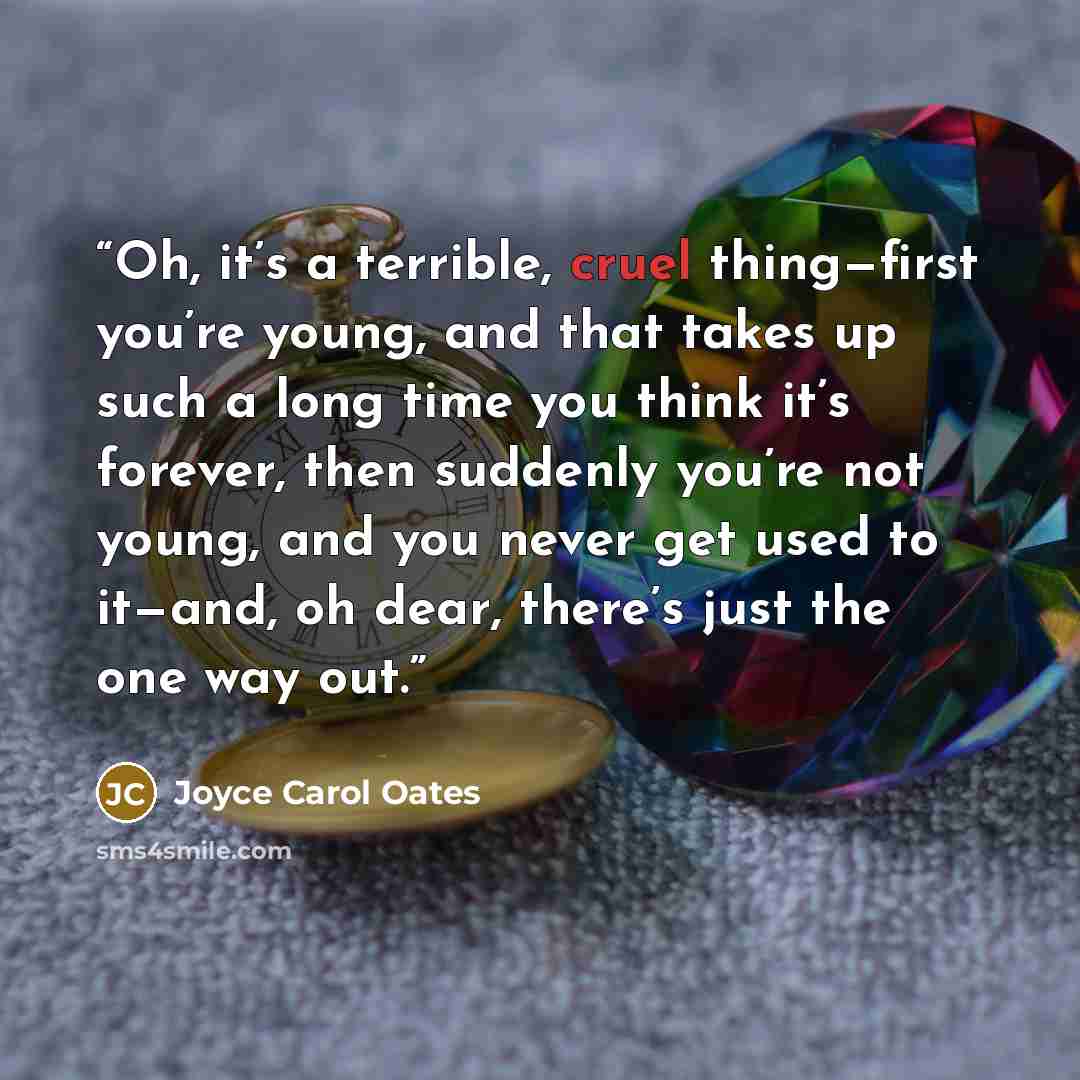 “Oh, it’s a terrible, cruel thing—first you’re young, and that takes up such a long time you think it’s forever, then suddenly you’re not young, and you never get used to it—and, oh dear, there’s just the one way out.” quote by Joyce Carol Oates