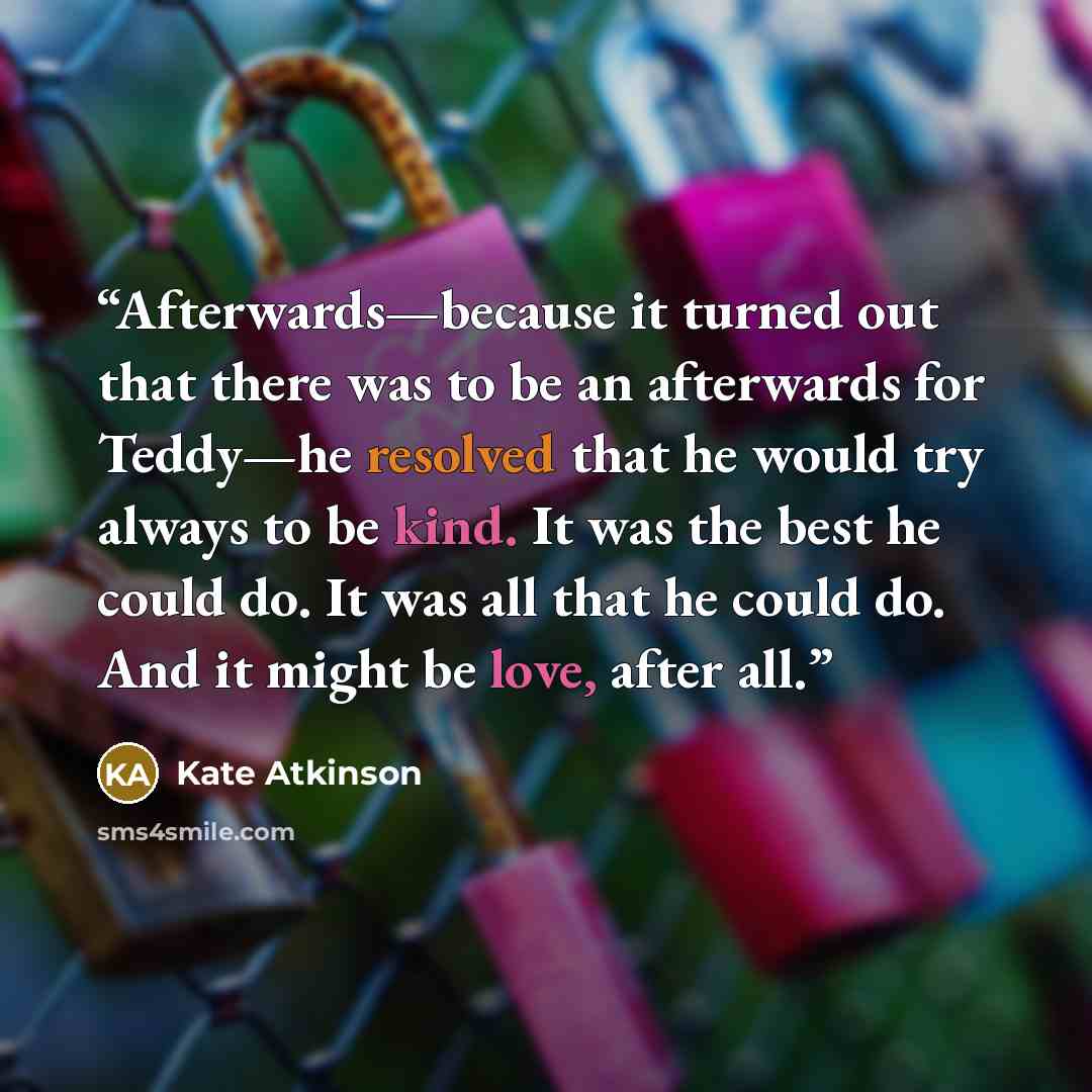 “Afterwards—because it turned out that there was to be an afterwards for Teddy—he resolved that he would try always to be kind. It was the best he could do. It was all that he could do. And it might be love, after all.” quote by Kate Atkinson