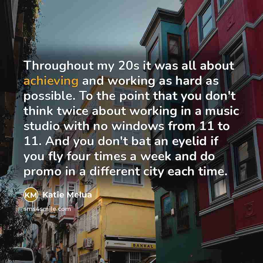 “Throughout my 20s it was all about achieving and working as hard as possible. To the point that you don't think twice about working in a music studio with no windows from 11 to 11. And you don't bat an eyelid if you fly four times a week and do promo in a different city each time.” quote by Katie Melua