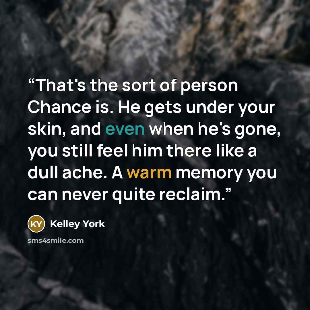 “That's the sort of person Chance is. He gets under your skin, and even when he's gone, you still feel him there like a dull ache. A warm memory you can never quite reclaim.” quote by Kelley York