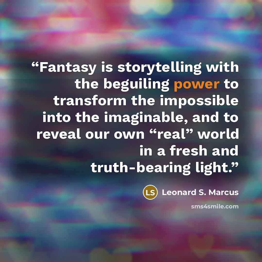 “Fantasy is storytelling with the beguiling power to transform the impossible into the imaginable, and to reveal our own “real” world in a fresh and truth-bearing light.” quote by Leonard S. Marcus