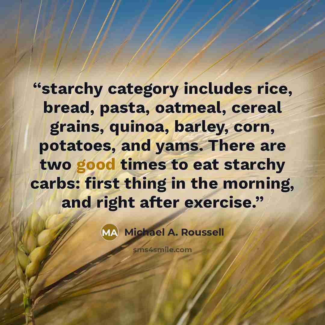 “starchy category includes rice, bread, pasta, oatmeal, cereal grains, quinoa, barley, corn, potatoes, and yams. There are two good times to eat starchy carbs: first thing in the morning, and right after exercise.” quote by Michael A. Roussell