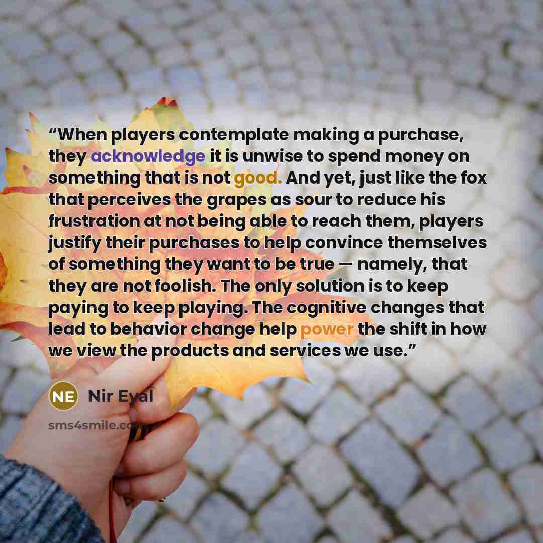 “When players contemplate making a purchase, they acknowledge it is unwise to spend money on something that is not good. And yet, just like the fox that perceives the grapes as sour to reduce his frustration at not being able to reach them, players justify their purchases to help convince…” quote by Nir Eyal