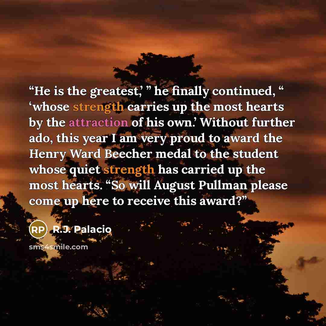 “He is the greatest,’ ” he finally continued, “ ‘whose strength carries up the most hearts by the attraction of his own.’ Without further ado, this year I am very proud to award the Henry Ward Beecher medal to the student whose quiet strength has carried up the most hearts. “So will August Pullman…” quote by R.J. Palacio