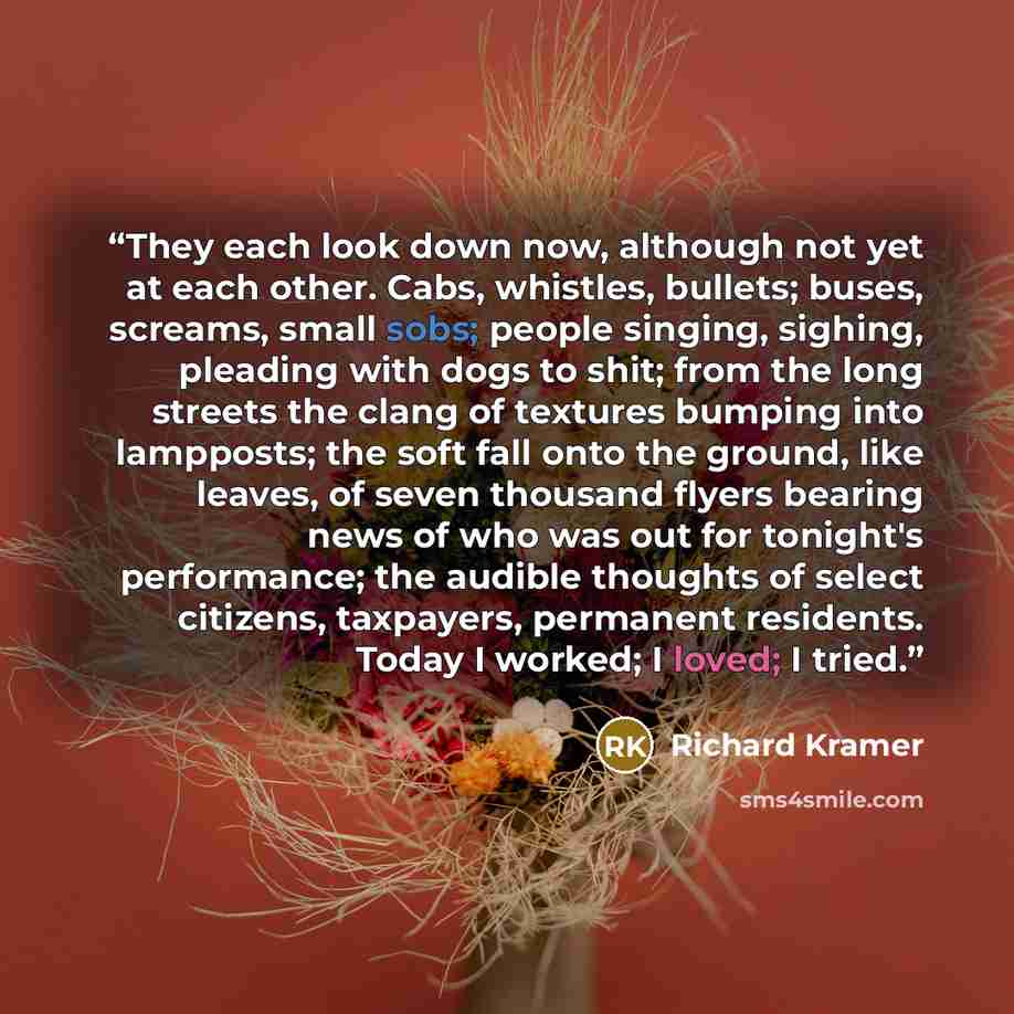 “They each look down now, although not yet at each other. Cabs, whistles, bullets; buses, screams, small sobs; people singing, sighing, pleading with dogs to shit; from the long streets the clang of textures bumping into lampposts; the soft fall onto the ground, like leaves, of seven thousand…” quote by Richard Kramer