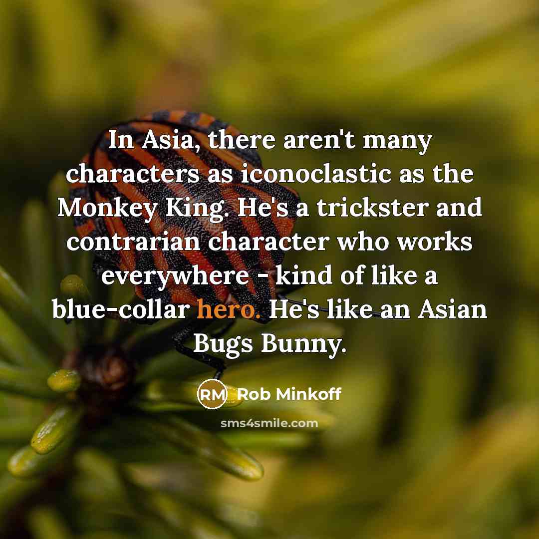 “In Asia, there aren't many characters as iconoclastic as the Monkey King. He's a trickster and contrarian character who works everywhere - kind of like a blue-collar hero. He's like an Asian Bugs Bunny.” quote by Rob Minkoff