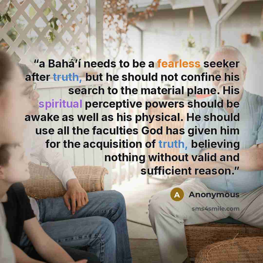 “a Bahá’í needs to be a fearless seeker after truth, but he should not confine his search to the material plane. His spiritual perceptive powers should be awake as well as his physical. He should use all the faculties God has given him for the acquisition of truth, believing nothing without valid…” quote by Anonymous