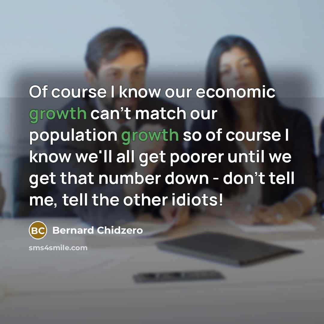 “Of course I know our economic growth can't match our population growth so of course I know we'll all get poorer until we get that number down - don't tell me, tell the other idiots!” quote by Bernard Chidzero