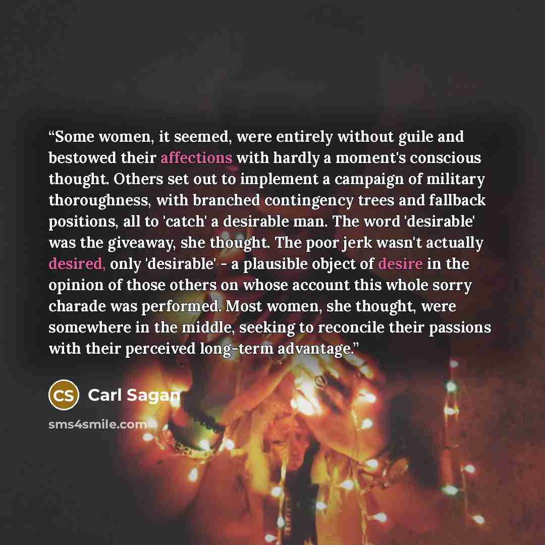 “Some women, it seemed, were entirely without guile and bestowed their affections with hardly a moment's conscious thought. Others set out to implement a campaign of military thoroughness, with branched contingency trees and fallback positions, all to 'catch' a desirable man. The word 'desirable'…” quote by Carl Sagan