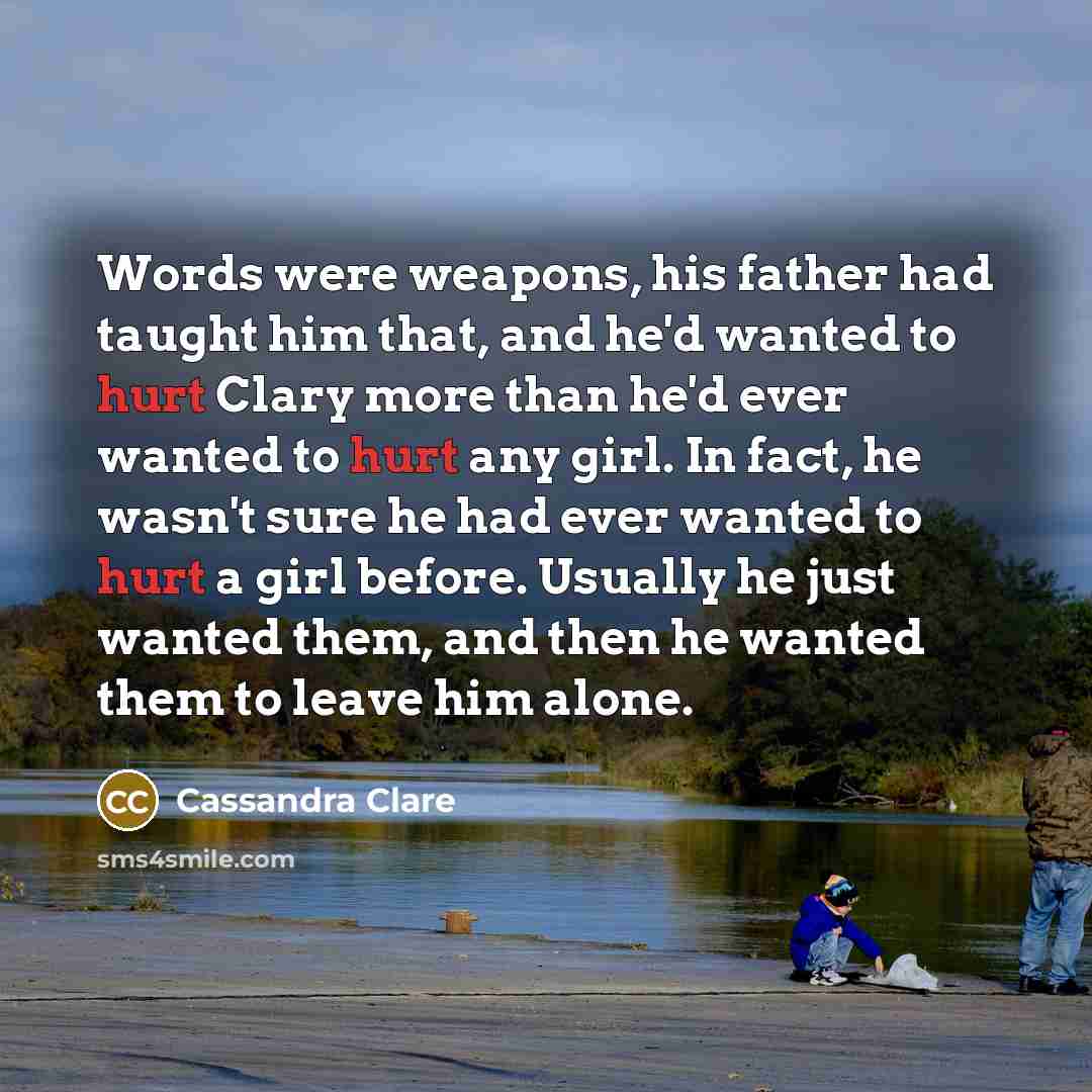 “Words were weapons, his father had taught him that, and he'd wanted to hurt Clary more than he'd ever wanted to hurt any girl. In fact, he wasn't sure he had ever wanted to hurt a girl before. Usually he just wanted them, and then he wanted them to leave him alone.” quote by Cassandra Clare