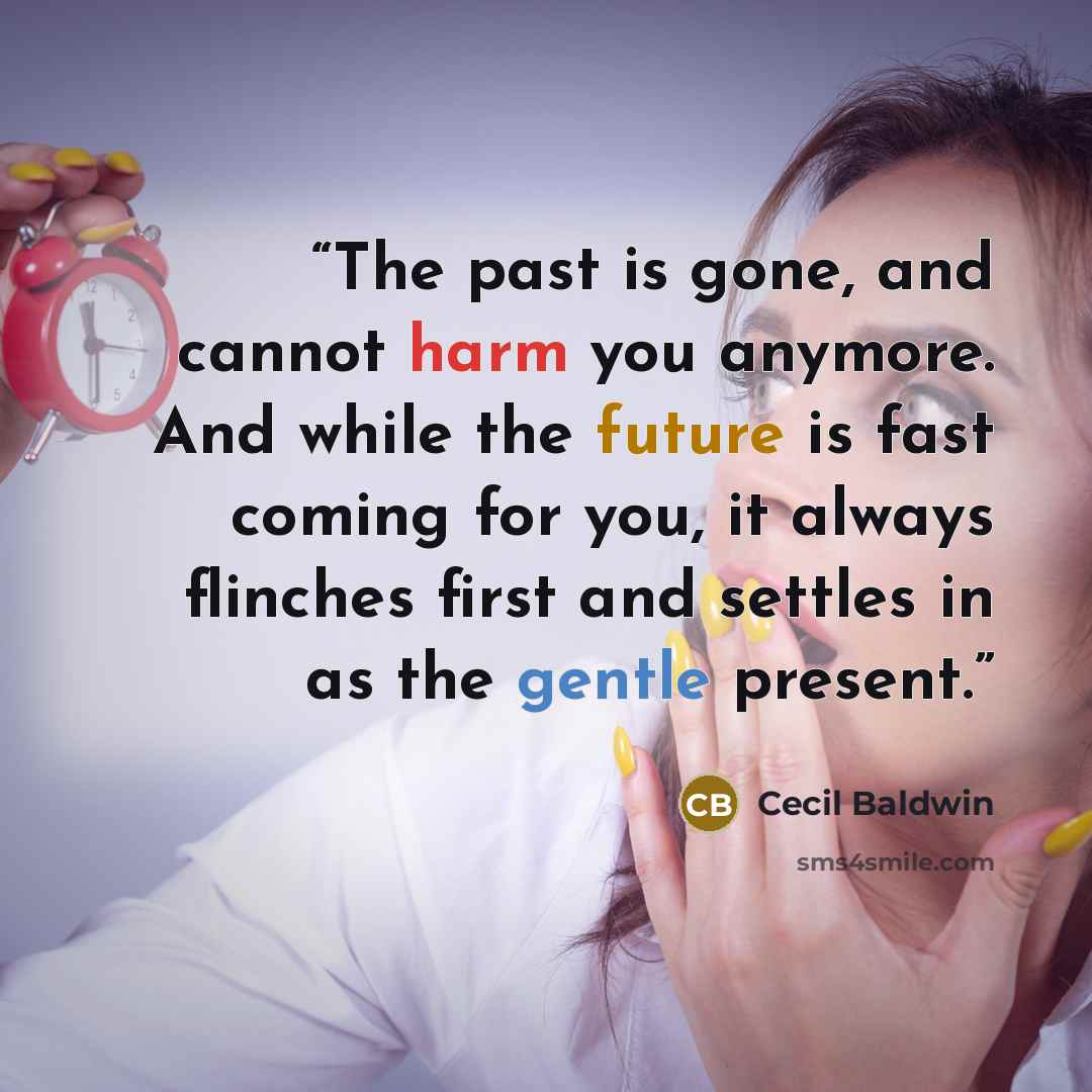 “The past is gone, and cannot harm you anymore. And while the future is fast coming for you, it always flinches first and settles in as the gentle present.” quote by Cecil Baldwin