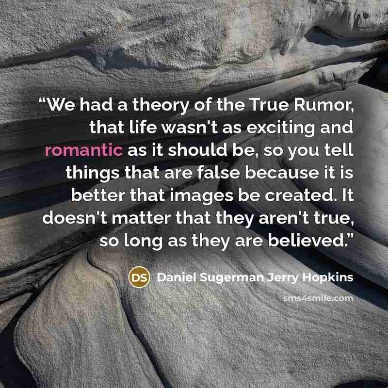 “We had a theory of the True Rumor, that life wasn't as exciting and romantic as it should be, so you tell things that are false because it is better that images be created. It doesn't matter that they aren't true, so long as they are believed.” quote by Daniel Sugerman Jerry Hopkins