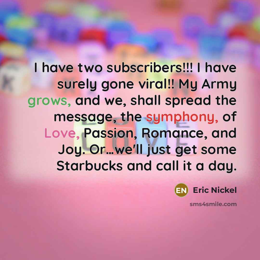 “I have two subscribers!!! I have surely gone viral!! My Army grows, and we, shall spread the message, the symphony, of Love, Passion, Romance, and Joy. Or…we'll just get some Starbucks and call it a day.” quote by Eric Nickel