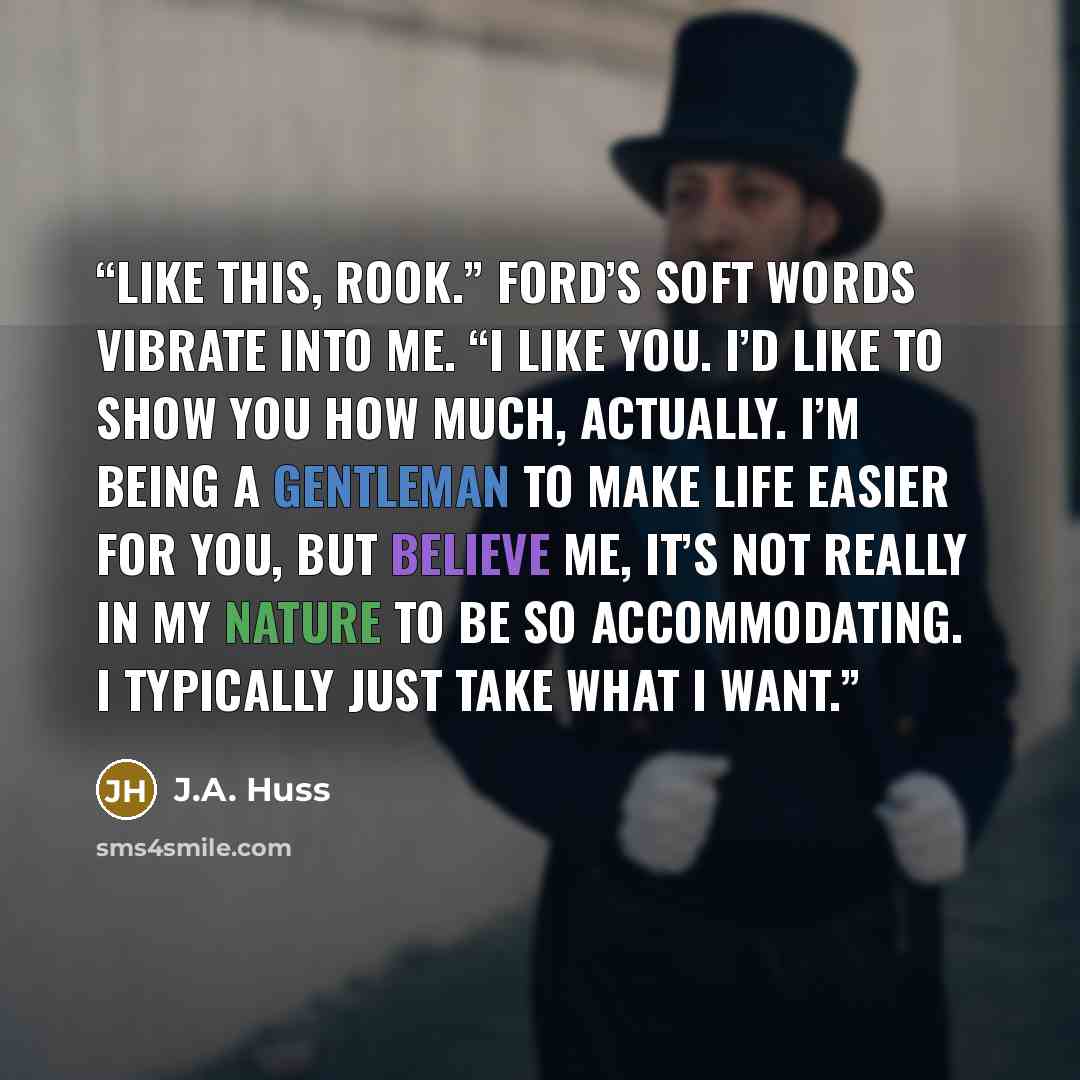 “Like this, Rook.” Ford’s soft words vibrate into me. “I like you. I’d like to show you how much, actually. I’m being a gentleman to make life easier for you, but believe me, it’s not really in my nature to be so accommodating. I typically just take what I want.” quote by J.A. Huss