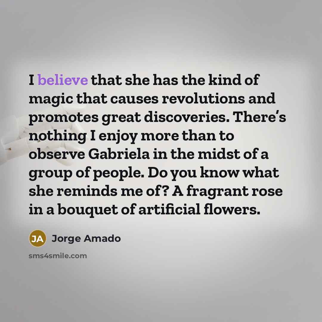 “I believe that she has the kind of magic that causes revolutions and promotes great discoveries. There’s nothing I enjoy more than to observe Gabriela in the midst of a group of people. Do you know what she reminds me of? A fragrant rose in a bouquet of artificial flowers.” quote by Jorge Amado