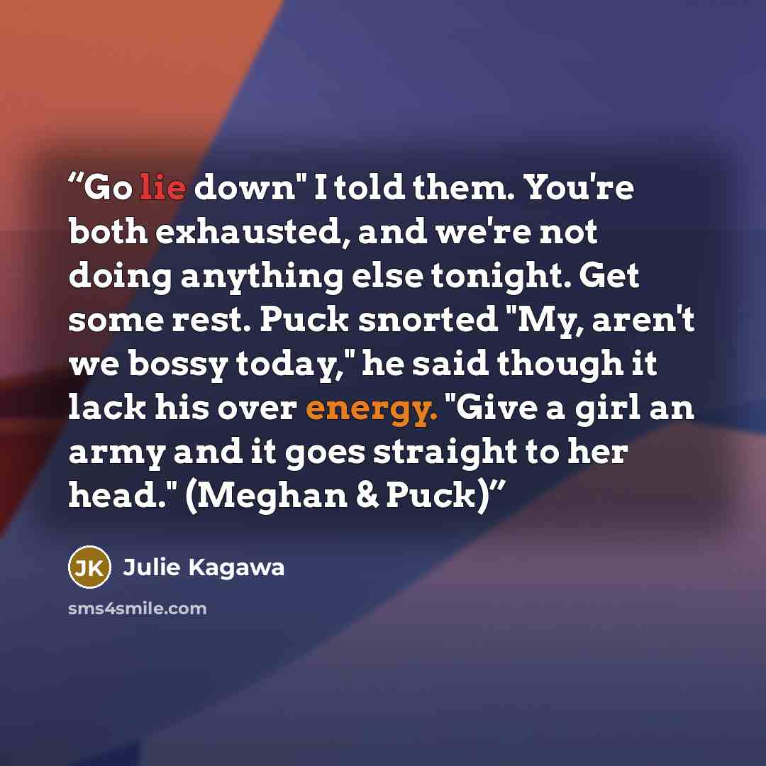 “Go lie down" I told them. You're both exhausted, and we're not doing anything else tonight. Get some rest. Puck snorted "My, aren't we bossy today," he said though it lack his over energy. "Give a girl an army and it goes straight to her head." (Meghan & Puck)” quote by Julie Kagawa