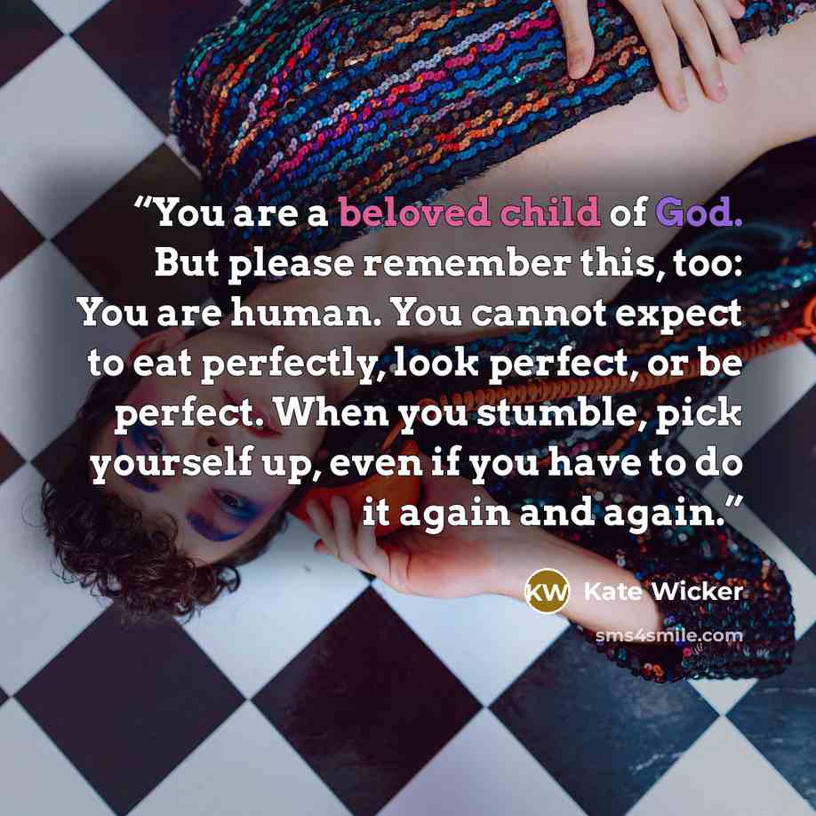 “You are a beloved child of God. But please remember this, too: You are human. You cannot expect to eat perfectly, look perfect, or be perfect. When you stumble, pick yourself up, even if you have to do it again and again.” quote by Kate Wicker