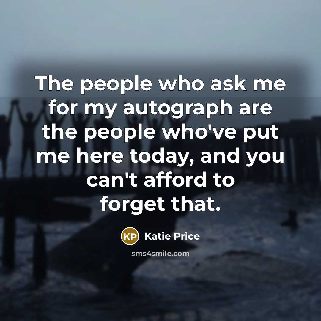 “The people who ask me for my autograph are the people who've put me here today, and you can't afford to forget that.” quote by Katie Price