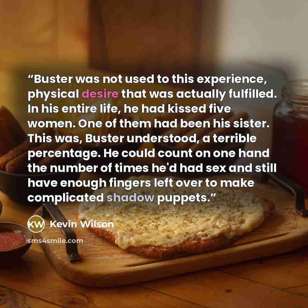 “Buster was not used to this experience, physical desire that was actually fulfilled. In his entire life, he had kissed five women. One of them had been his sister. This was, Buster understood, a terrible percentage. He could count on one hand the number of times he'd had sex and still have enough…” quote by Kevin Wilson