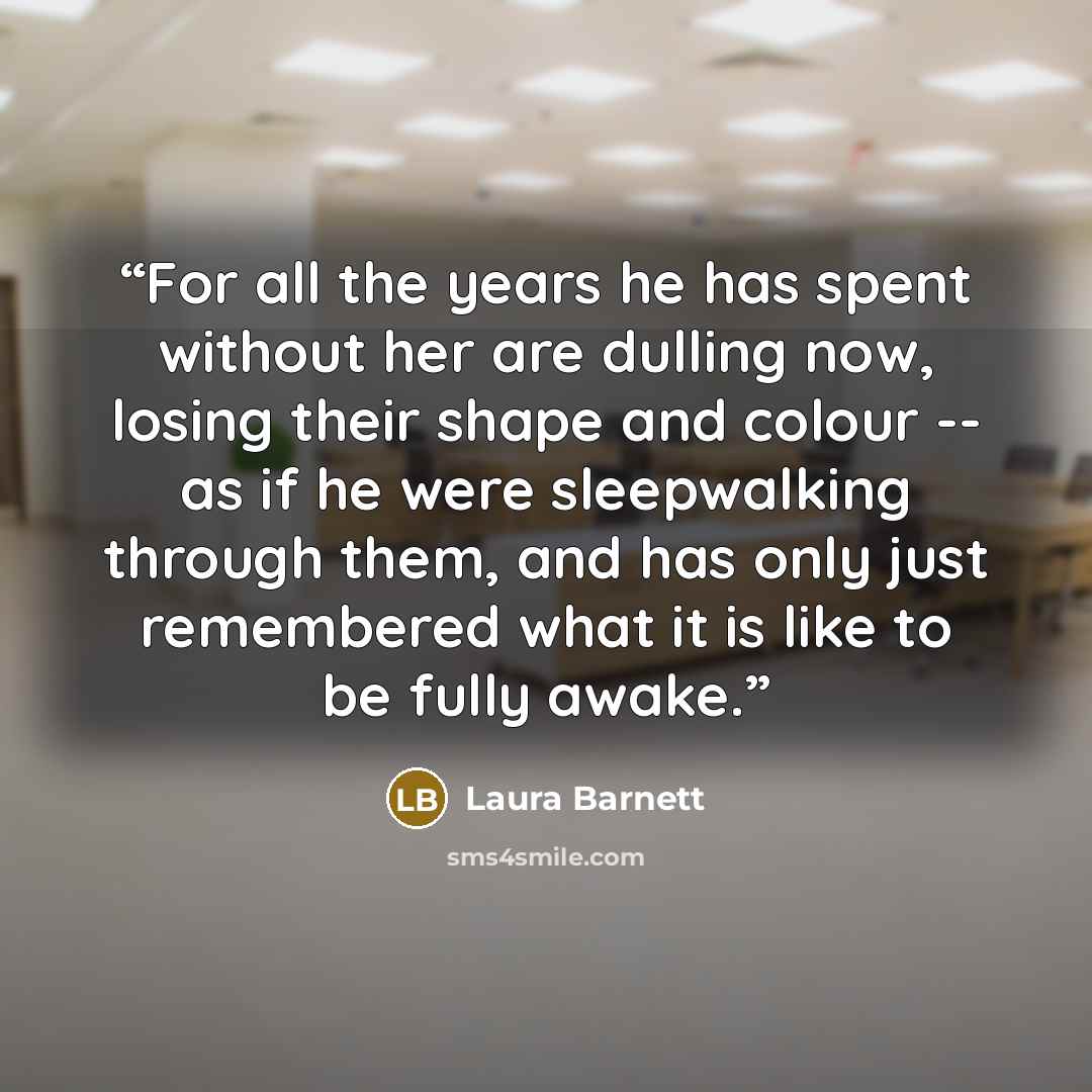 “For all the years he has spent without her are dulling now, losing their shape and colour -- as if he were sleepwalking through them, and has only just remembered what it is like to be fully awake.” quote by Laura Barnett