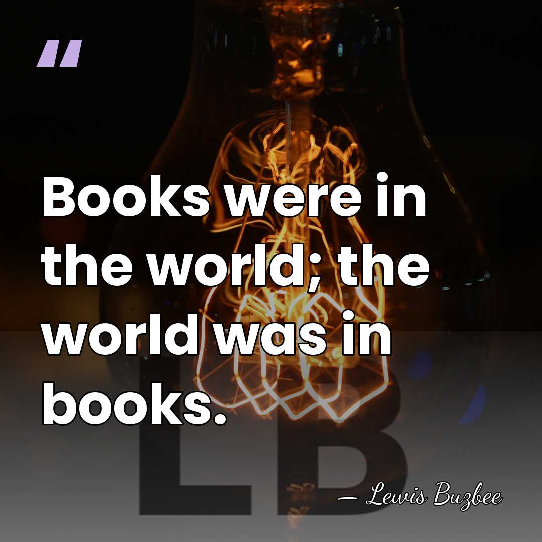Books were in the world; the world was in books. - Lewis Buzbee