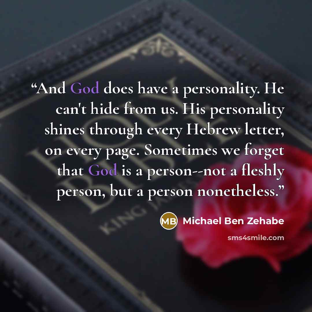 “And God does have a personality. He can't hide from us. His personality shines through every Hebrew letter, on every page. Sometimes we forget that God is a person--not a fleshly person, but a person nonetheless.” quote by Michael Ben Zehabe
