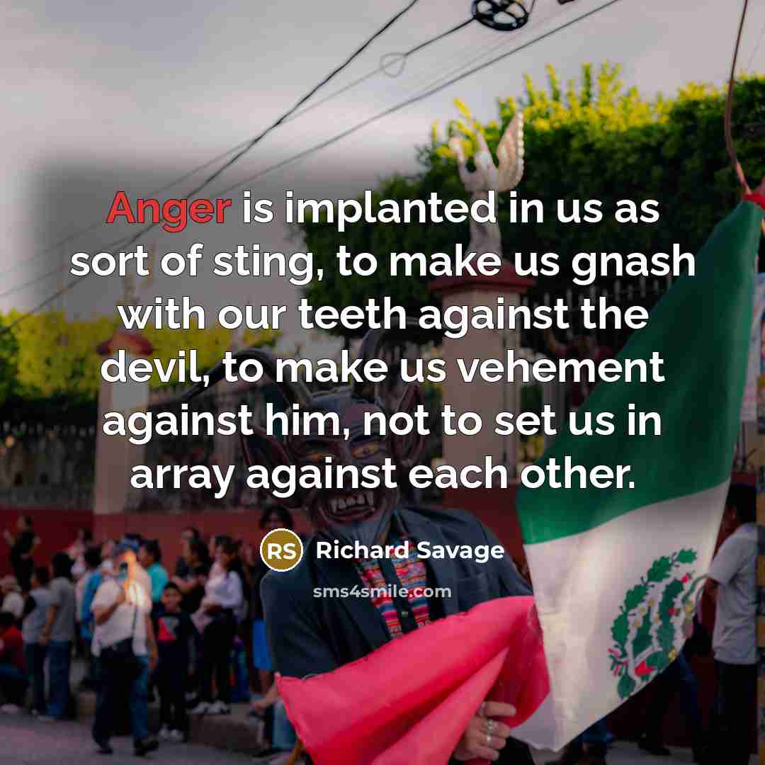 “Anger is implanted in us as sort of sting, to make us gnash with our teeth against the devil, to make us vehement against him, not to set us in array against each other.” quote by Richard Savage