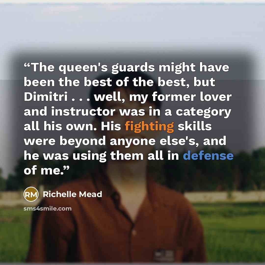 “The queen's guards might have been the best of the best, but Dimitri . . . well, my former lover and instructor was in a category all his own. His fighting skills were beyond anyone else's, and he was using them all in defense of me.” quote by Richelle Mead
