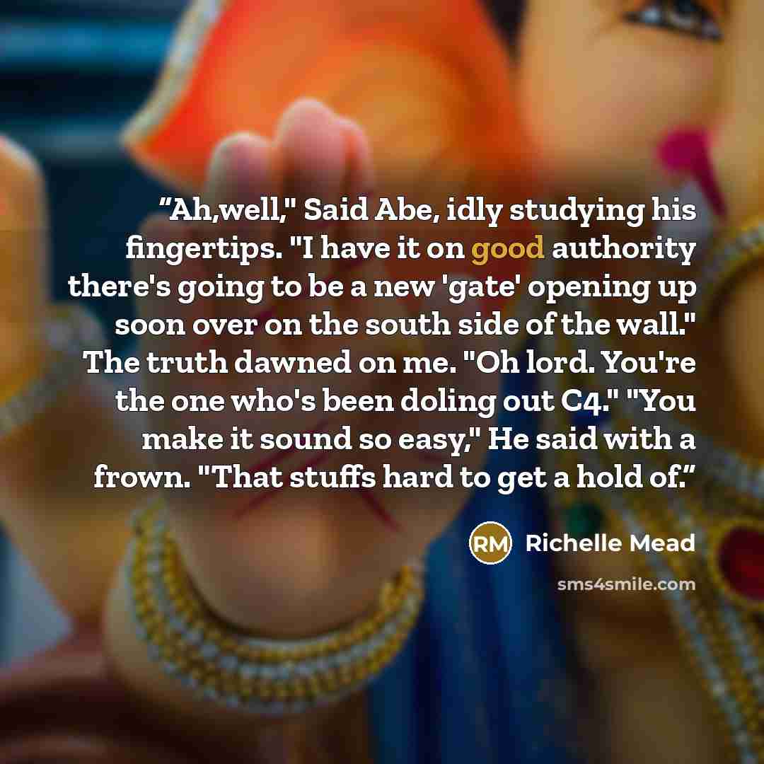 “Ah,well," Said Abe, idly studying his fingertips. "I have it on good authority there's going to be a new 'gate' opening up soon over on the south side of the wall." The truth dawned on me. "Oh lord. You're the one who's been doling out C4." "You make it sound so easy," He said with a frown. "That…” quote by Richelle Mead