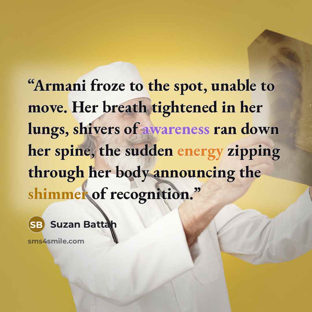 “Armani froze to the spot, unable to move. Her breath tightened in her lungs, shivers of awareness ran down her spine, the sudden energy zipping through her body announcing the shimmer of recognition.” quote by Suzan Battah
