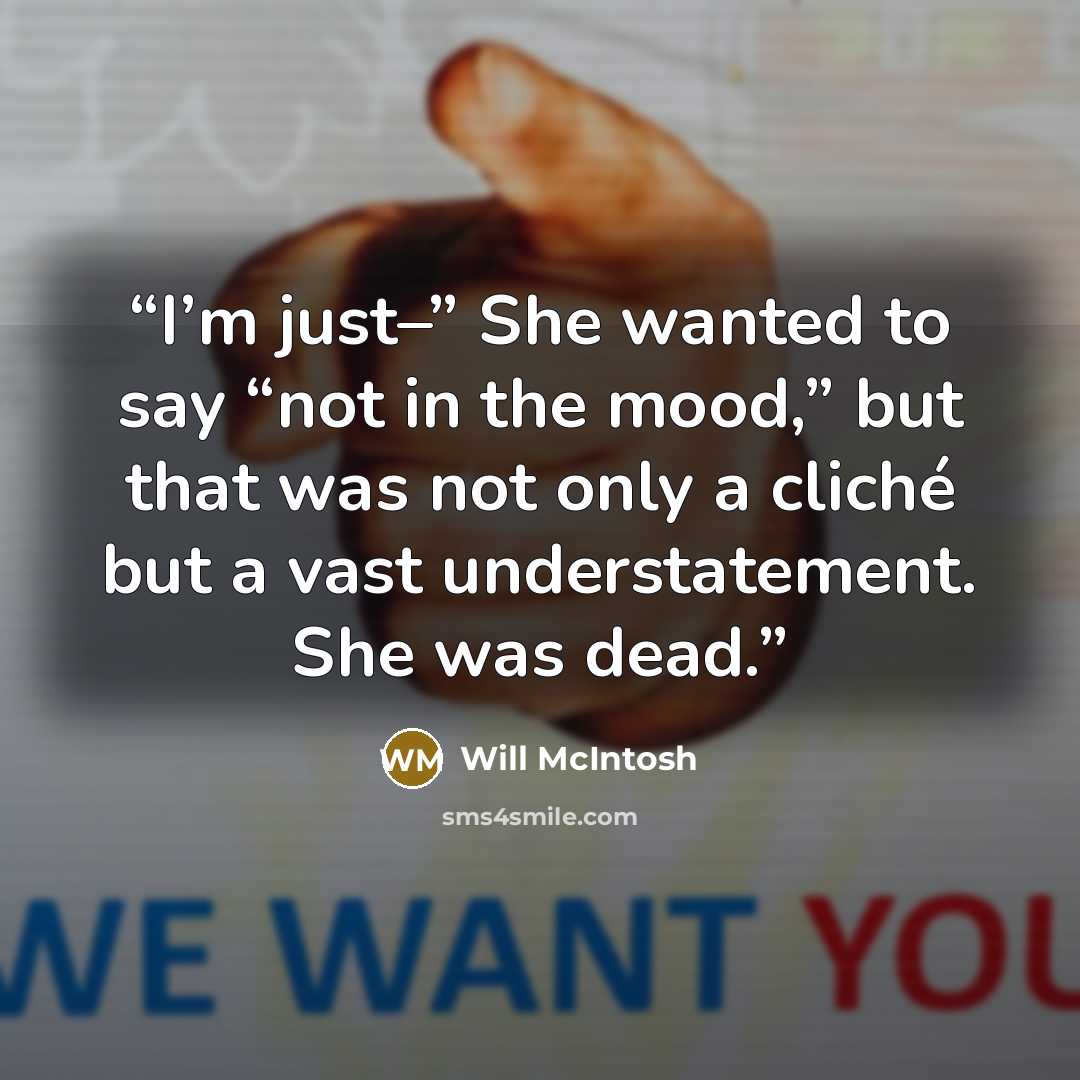 “I’m just–” She wanted to say “not in the mood,” but that was not only a cliché but a vast understatement. She was dead.” quote by Will McIntosh