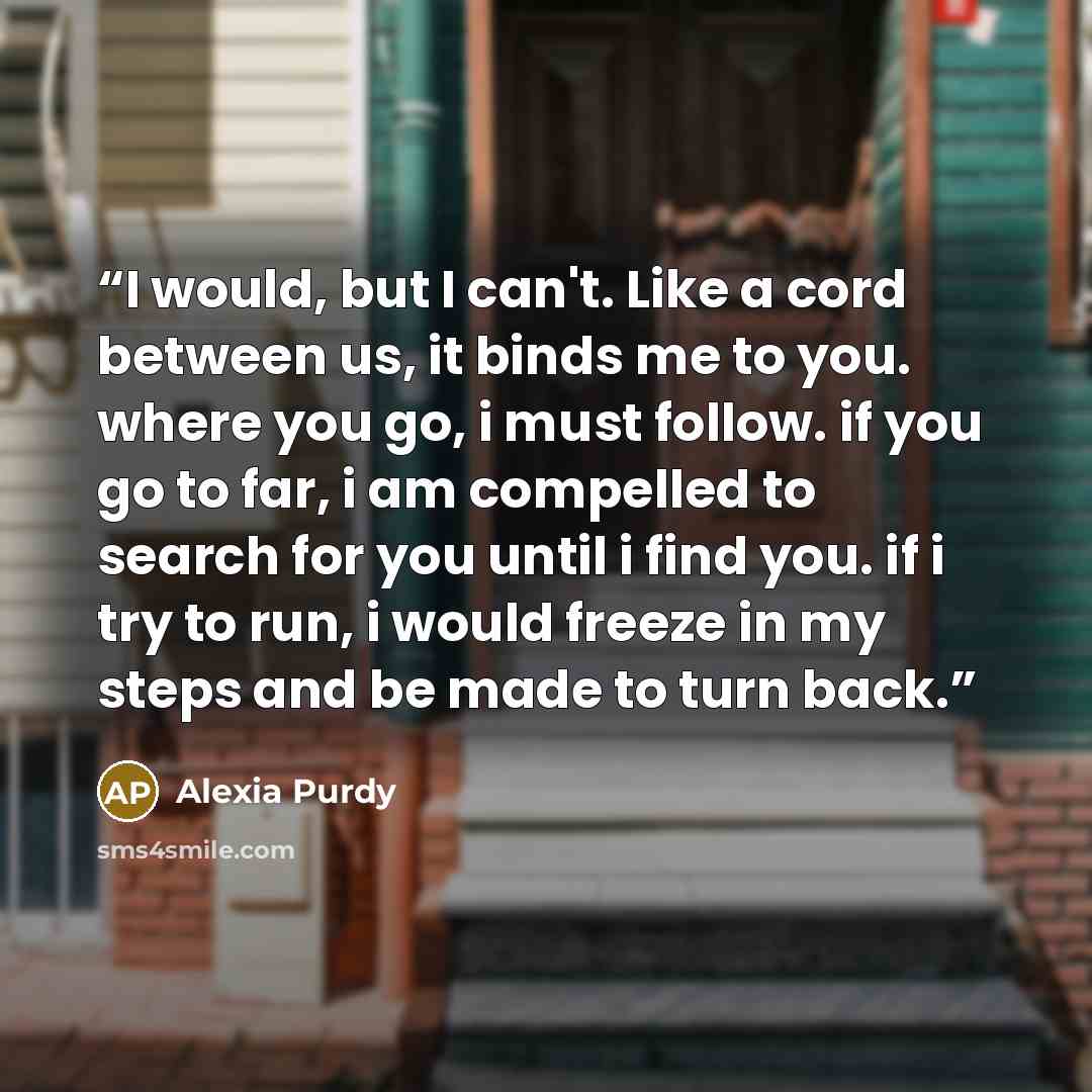 “I would, but I can't. Like a cord between us, it binds me to you. where you go, i must follow. if you go to far, i am compelled to search for you until i find you. if i try to run, i would freeze in my steps and be made to turn back.” quote by Alexia Purdy