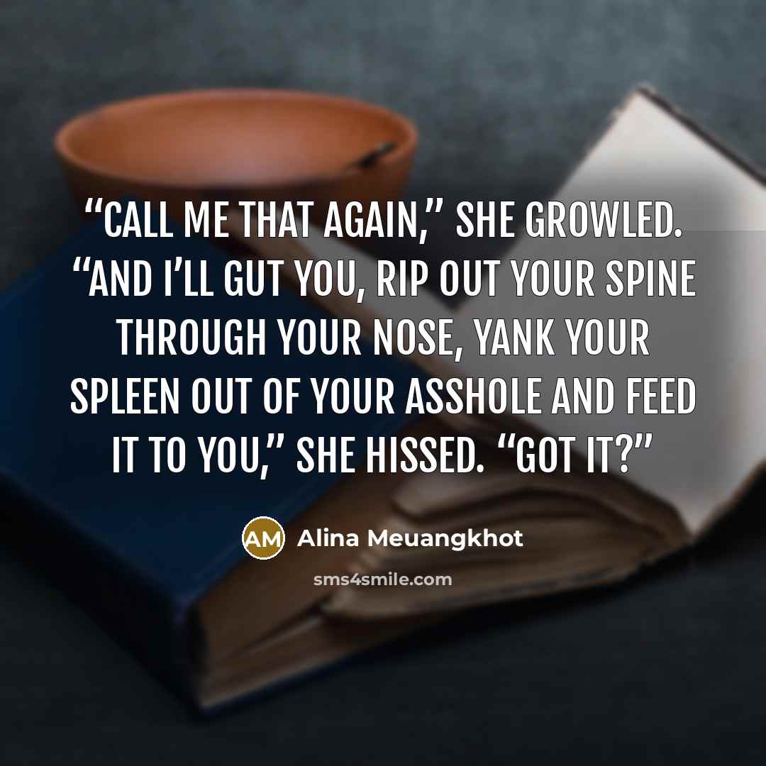 “Call me that again,” she growled. “And I’ll gut you, rip out your spine through your nose, yank your spleen out of your asshole and feed it to you,” she hissed. “Got it?” quote by Alina Meuangkhot