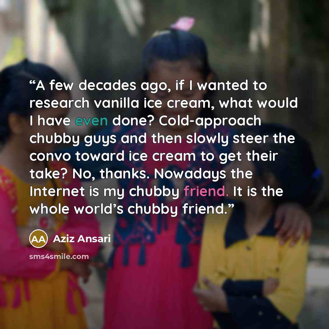 “A few decades ago, if I wanted to research vanilla ice cream, what would I have even done? Cold-approach chubby guys and then slowly steer the convo toward ice cream to get their take? No, thanks. Nowadays the Internet is my chubby friend. It is the whole world’s chubby friend.” quote by Aziz Ansari