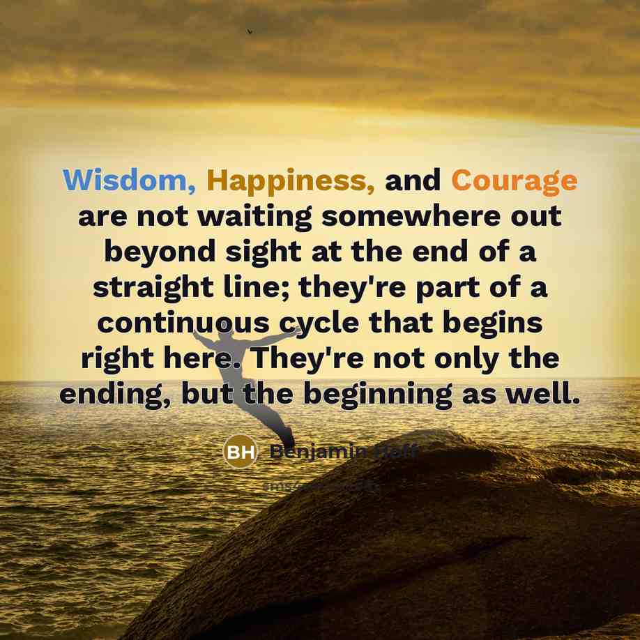 “Wisdom, Happiness, and Courage are not waiting somewhere out beyond sight at the end of a straight line; they're part of a continuous cycle that begins right here. They're not only the ending, but the beginning as well.” quote by Benjamin Hoff