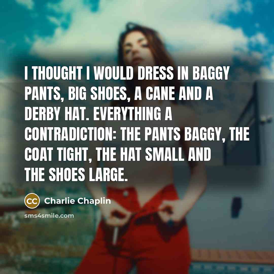 “I thought I would dress in baggy pants, big shoes, a cane and a derby hat. everything a contradiction: the pants baggy, the coat tight, the hat small and the shoes large.” quote by Charlie Chaplin