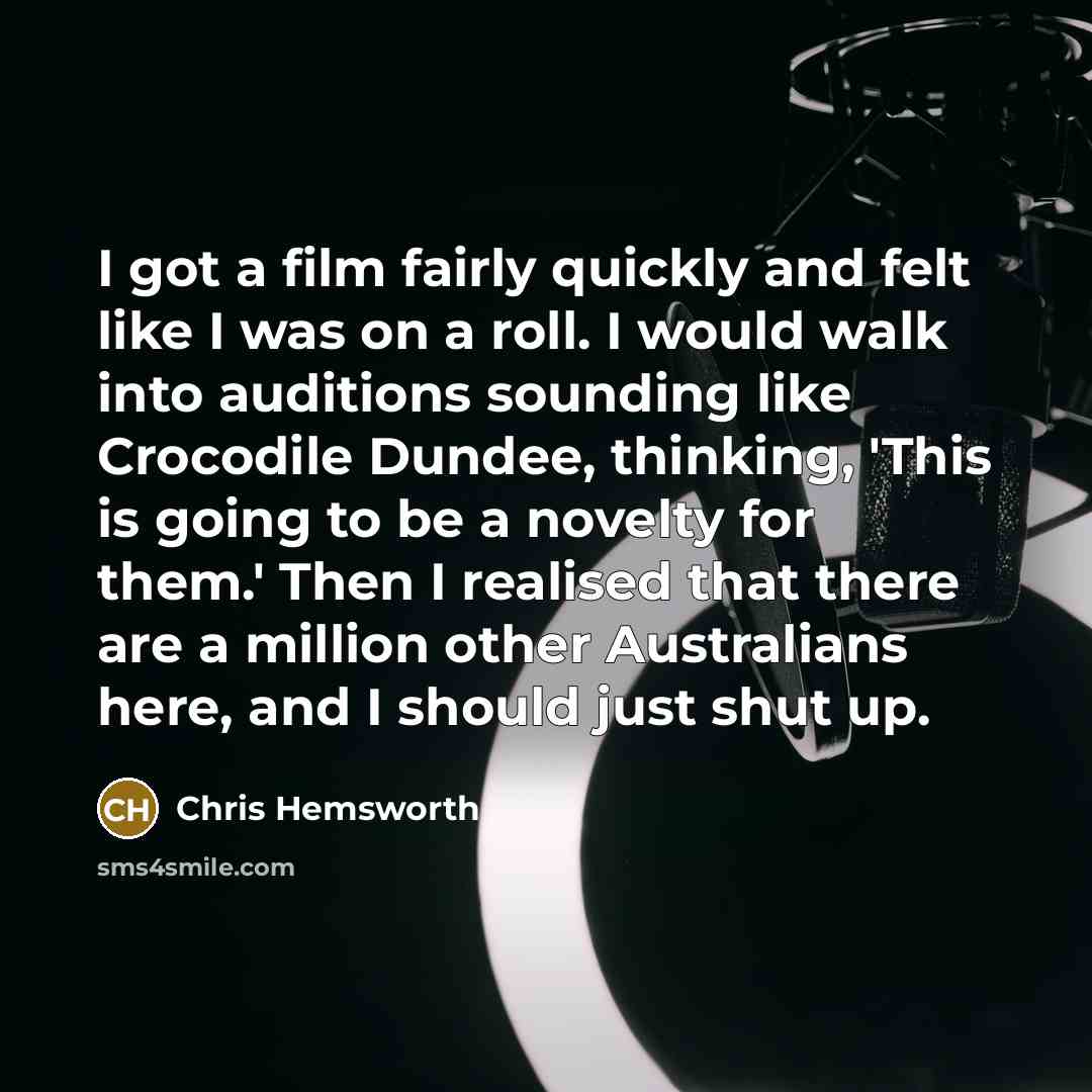 “I got a film fairly quickly and felt like I was on a roll. I would walk into auditions sounding like Crocodile Dundee, thinking, 'This is going to be a novelty for them.' Then I realised that there are a million other Australians here, and I should just shut up.” quote by Chris Hemsworth