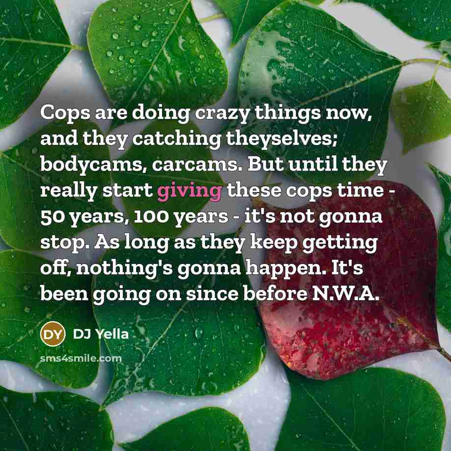 “Cops are doing crazy things now, and they catching theyselves; bodycams, carcams. But until they really start giving these cops time - 50 years, 100 years - it's not gonna stop. As long as they keep getting off, nothing's gonna happen. It's been going on since before N.W.A.” quote by DJ Yella