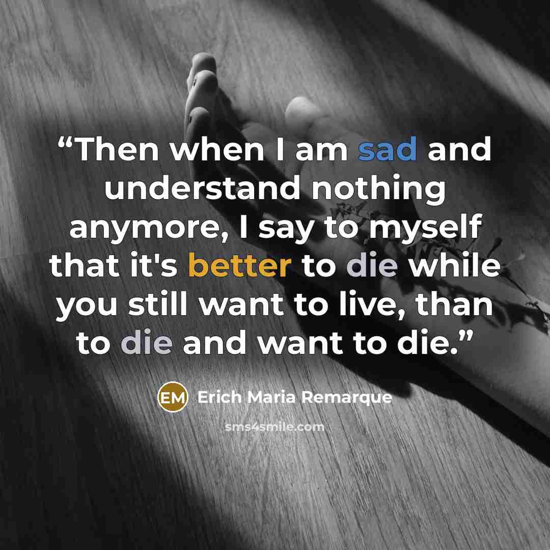 “Then when I am sad and understand nothing anymore, I say to myself that it's better to die while you still want to live, than to die and want to die.” quote by Erich Maria Remarque