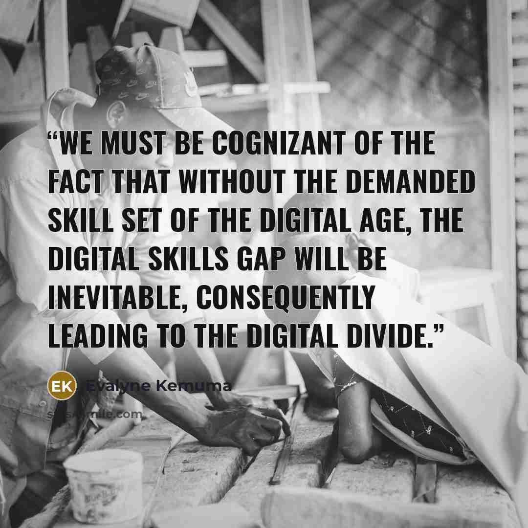 “We must be Cognizant of the fact that without the demanded skill set of the digital age, the digital skills gap will be inevitable, consequently leading to the digital divide.” quote by Evalyne Kemuma
