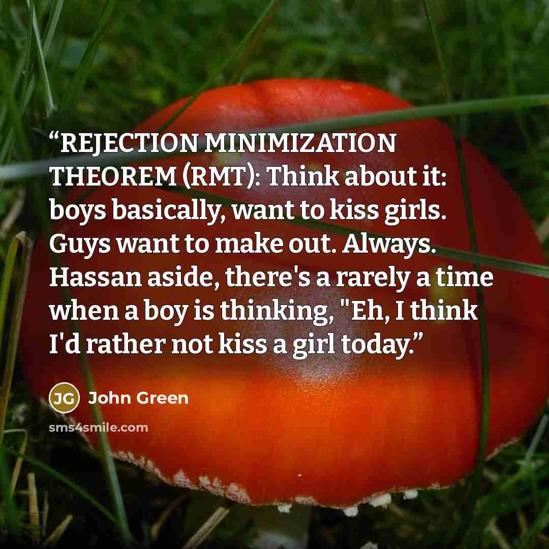 “REJECTION MINIMIZATION THEOREM (RMT): Think about it: boys basically, want to kiss girls. Guys want to make out. Always. Hassan aside, there's a rarely a time when a boy is thinking, "Eh, I think I'd rather not kiss a girl today.” quote by John Green