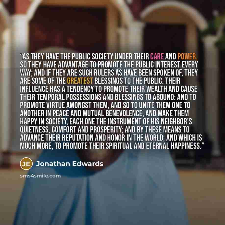 “As they have the public society under their care and power, so they have advantage to promote the public interest every way; and if they are such rulers as have been spoken of, they are some of the greatest blessings to the public. Their influence has a tendency to promote their wealth and cause…” quote by Jonathan Edwards